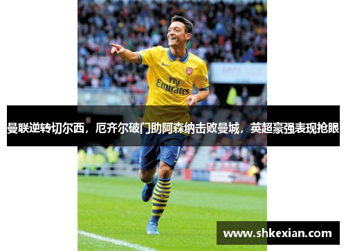 曼联逆转切尔西，厄齐尔破门助阿森纳击败曼城，英超豪强表现抢眼