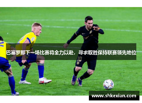 巴塞罗那下一场比赛将全力以赴，寻求取胜保持联赛领先地位